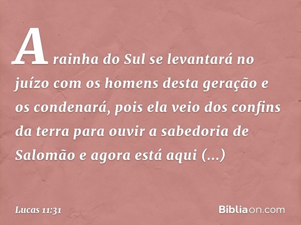 A rainha do Sul se levantará no juízo com os homens desta geração e os condenará, pois ela veio dos confins da terra para ouvir a sabedoria de Salomão e agora e