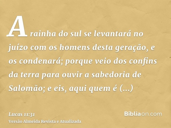 A rainha do sul se levantará no juízo com os homens desta geração, e os condenará; porque veio dos confins da terra para ouvir a sabedoria de Salomão; e eis, aq