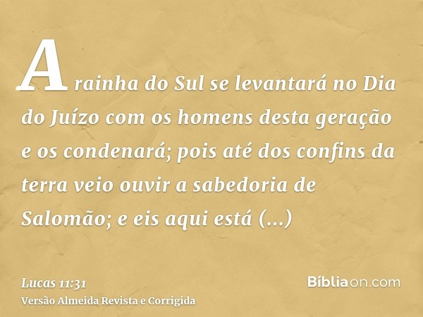 A rainha do Sul se levantará no Dia do Juízo com os homens desta geração e os condenará; pois até dos confins da terra veio ouvir a sabedoria de Salomão; e eis 