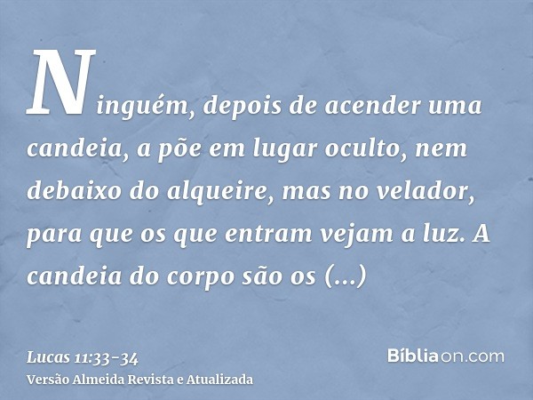 Ninguém, depois de acender uma candeia, a põe em lugar oculto, nem debaixo do alqueire, mas no velador, para que os que entram vejam a luz.A candeia do corpo sã