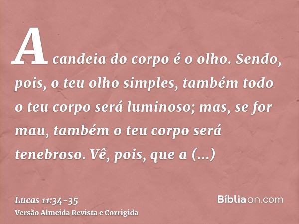 A candeia do corpo é o olho. Sendo, pois, o teu olho simples, também todo o teu corpo será luminoso; mas, se for mau, também o teu corpo será tenebroso.Vê, pois