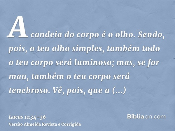 A candeia do corpo é o olho. Sendo, pois, o teu olho simples, também todo o teu corpo será luminoso; mas, se for mau, também o teu corpo será tenebroso.Vê, pois