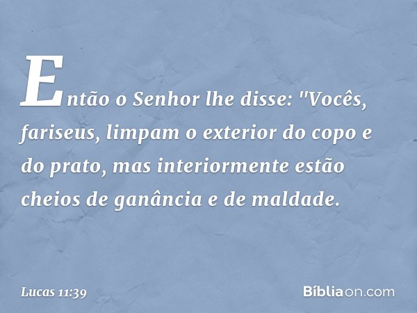 Então o Senhor lhe disse: "Vocês, fariseus, limpam o exterior do copo e do prato, mas interiormente estão cheios de ganância e de maldade. -- Lucas 11:39