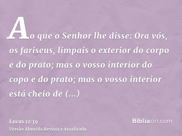 Ao que o Senhor lhe disse: Ora vós, os fariseus, limpais o exterior do corpo e do prato; mas o vosso interior do copo e do prato; mas o vosso interior está chei