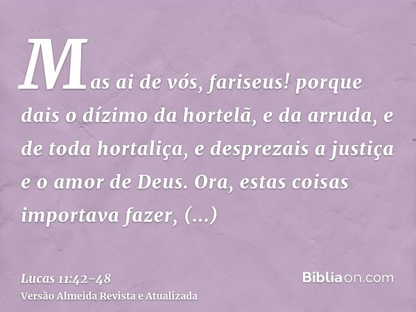 Mas ai de vós, fariseus! porque dais o dízimo da hortelã, e da arruda, e de toda hortaliça, e desprezais a justiça e o amor de Deus. Ora, estas coisas importava