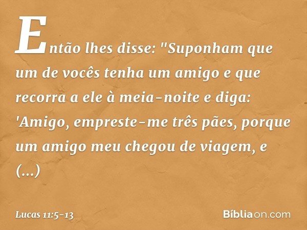 Então lhes disse: "Suponham que um de vocês tenha um amigo e que recorra a ele à meia-noite e diga: 'Amigo, empreste-me três pães, porque um amigo meu chegou de