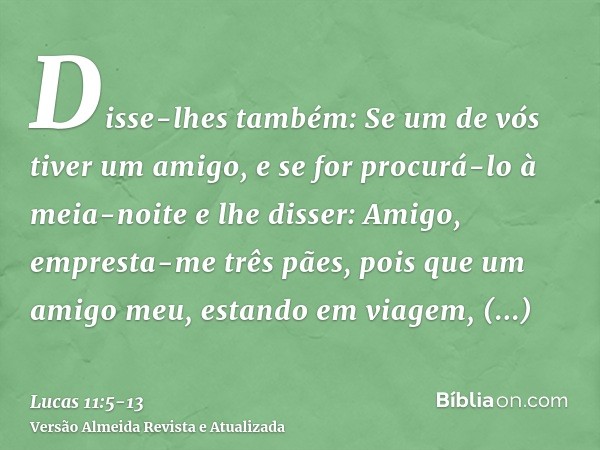 Disse-lhes também: Se um de vós tiver um amigo, e se for procurá-lo à meia-noite e lhe disser: Amigo, empresta-me três pães,pois que um amigo meu, estando em vi