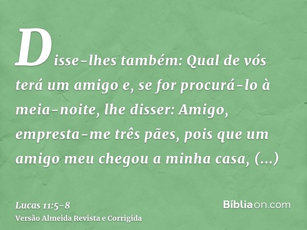 Disse-lhes também: Qual de vós terá um amigo e, se for procurá-lo à meia-noite, lhe disser: Amigo, empresta-me três pães,pois que um amigo meu chegou a minha ca