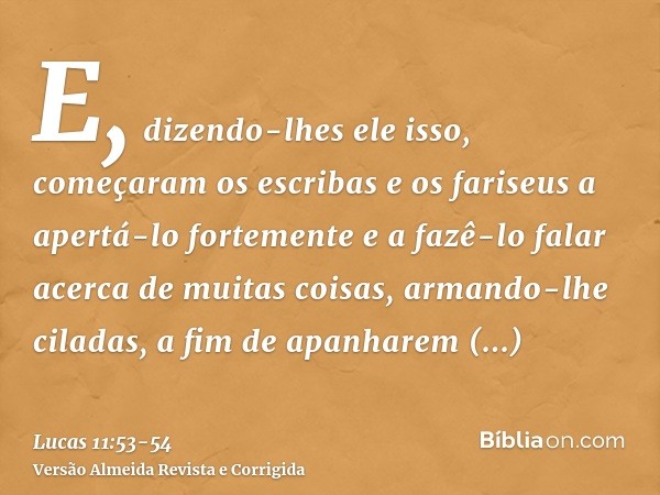 E, dizendo-lhes ele isso, começaram os escribas e os fariseus a apertá-lo fortemente e a fazê-lo falar acerca de muitas coisas,armando-lhe ciladas, a fim de apa