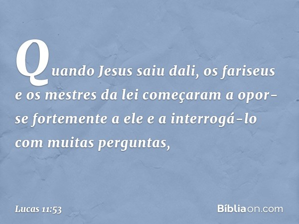 Quando Jesus saiu dali, os fariseus e os mestres da lei começaram a opor-se fortemente a ele e a interrogá-lo com muitas perguntas, -- Lucas 11:53