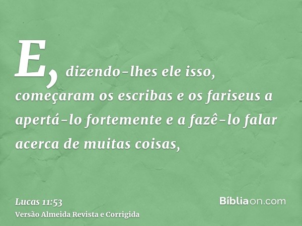 E, dizendo-lhes ele isso, começaram os escribas e os fariseus a apertá-lo fortemente e a fazê-lo falar acerca de muitas coisas,