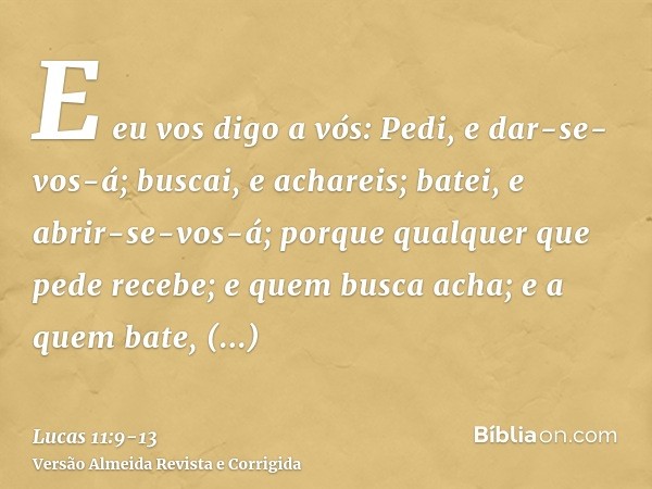 E eu vos digo a vós: Pedi, e dar-se-vos-á; buscai, e achareis; batei, e abrir-se-vos-á;porque qualquer que pede recebe; e quem busca acha; e a quem bate, abrir-