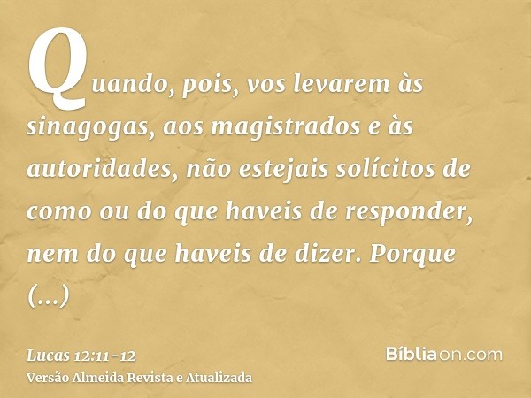 Quando, pois, vos levarem às sinagogas, aos magistrados e às autoridades, não estejais solícitos de como ou do que haveis de responder, nem do que haveis de diz