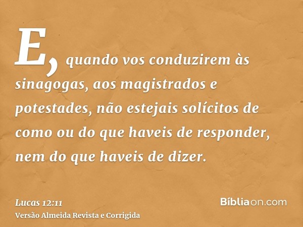 E, quando vos conduzirem às sinagogas, aos magistrados e potestades, não estejais solícitos de como ou do que haveis de responder, nem do que haveis de dizer.