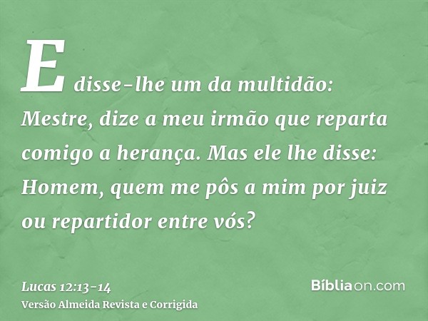 E disse-lhe um da multidão: Mestre, dize a meu irmão que reparta comigo a herança.Mas ele lhe disse: Homem, quem me pôs a mim por juiz ou repartidor entre vós?