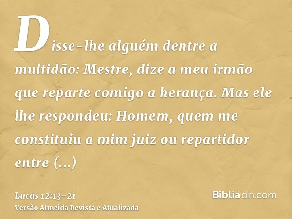 Disse-lhe alguém dentre a multidão: Mestre, dize a meu irmão que reparte comigo a herança.Mas ele lhe respondeu: Homem, quem me constituiu a mim juiz ou reparti