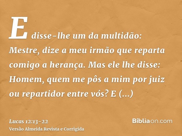 E disse-lhe um da multidão: Mestre, dize a meu irmão que reparta comigo a herança.Mas ele lhe disse: Homem, quem me pôs a mim por juiz ou repartidor entre vós?E