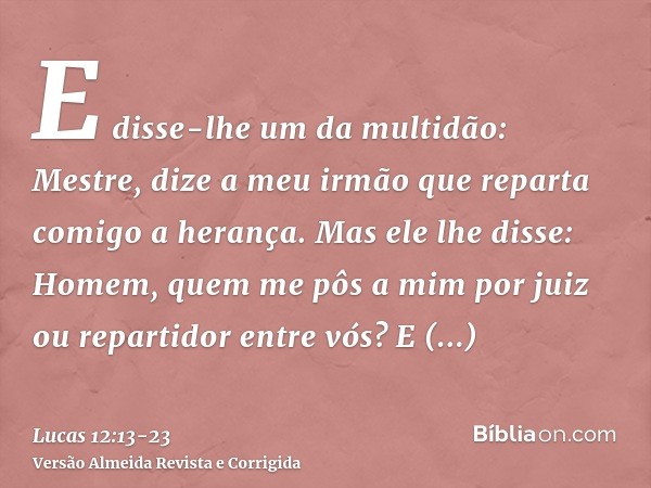 E disse-lhe um da multidão: Mestre, dize a meu irmão que reparta comigo a herança.Mas ele lhe disse: Homem, quem me pôs a mim por juiz ou repartidor entre vós?E