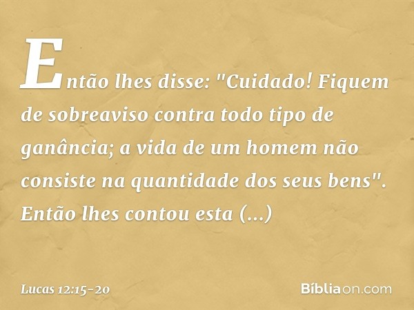 Então lhes disse: "Cuidado! Fiquem de sobreaviso contra todo tipo de ganância; a vida de um homem não consiste na quantidade dos seus bens". Então lhes contou e