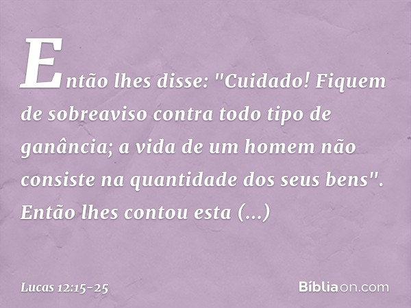 Então lhes disse: "Cuidado! Fiquem de sobreaviso contra todo tipo de ganância; a vida de um homem não consiste na quantidade dos seus bens". Então lhes contou e