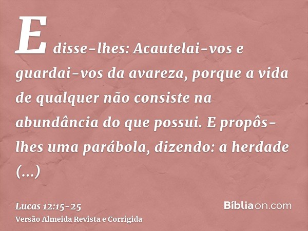 E disse-lhes: Acautelai-vos e guardai-vos da avareza, porque a vida de qualquer não consiste na abundância do que possui.E propôs-lhes uma parábola, dizendo: a 