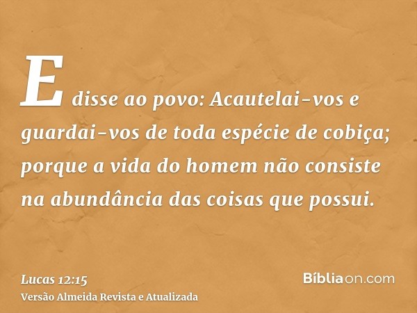 E disse ao povo: Acautelai-vos e guardai-vos de toda espécie de cobiça; porque a vida do homem não consiste na abundância das coisas que possui.