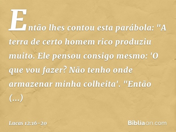 Então lhes contou esta parábola: "A terra de certo homem rico produziu muito. Ele pensou consigo mesmo: 'O que vou fazer? Não tenho onde armazenar minha colheit