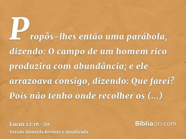 Propôs-lhes então uma parábola, dizendo: O campo de um homem rico produzira com abundância;e ele arrazoava consigo, dizendo: Que farei? Pois não tenho onde reco