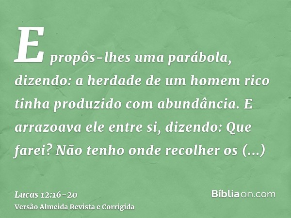 E propôs-lhes uma parábola, dizendo: a herdade de um homem rico tinha produzido com abundância.E arrazoava ele entre si, dizendo: Que farei? Não tenho onde reco