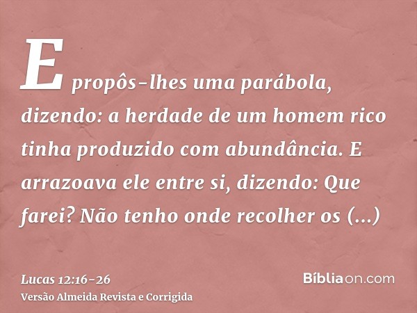 E propôs-lhes uma parábola, dizendo: a herdade de um homem rico tinha produzido com abundância.E arrazoava ele entre si, dizendo: Que farei? Não tenho onde reco