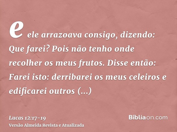 e ele arrazoava consigo, dizendo: Que farei? Pois não tenho onde recolher os meus frutos.Disse então: Farei isto: derribarei os meus celeiros e edificarei outro