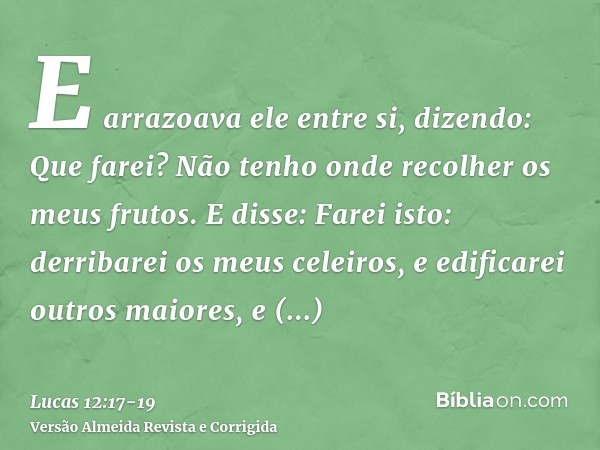 E arrazoava ele entre si, dizendo: Que farei? Não tenho onde recolher os meus frutos.E disse: Farei isto: derribarei os meus celeiros, e edificarei outros maior