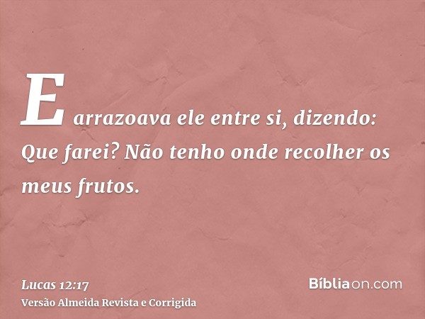 E arrazoava ele entre si, dizendo: Que farei? Não tenho onde recolher os meus frutos.