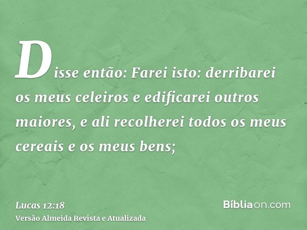 Disse então: Farei isto: derribarei os meus celeiros e edificarei outros maiores, e ali recolherei todos os meus cereais e os meus bens;