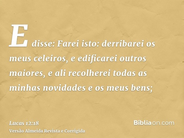 E disse: Farei isto: derribarei os meus celeiros, e edificarei outros maiores, e ali recolherei todas as minhas novidades e os meus bens;