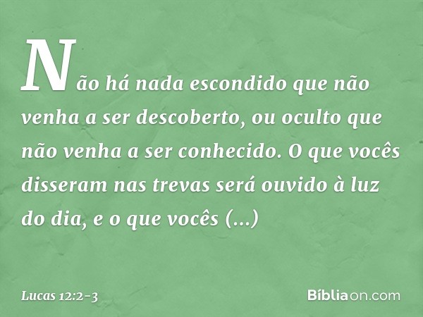 Não há nada escondido que não venha a ser descoberto, ou oculto que não venha a ser conhecido. O que vocês disseram nas trevas será ouvido à luz do dia, e o que