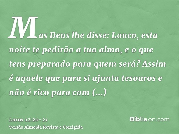 Mas Deus lhe disse: Louco, esta noite te pedirão a tua alma, e o que tens preparado para quem será?Assim é aquele que para si ajunta tesouros e não é rico para 