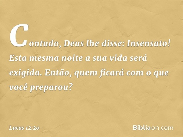 "Contudo, Deus lhe disse: 'Insensato! Esta mesma noite a sua vida será exigida. Então, quem ficará com o que você preparou?' -- Lucas 12:20