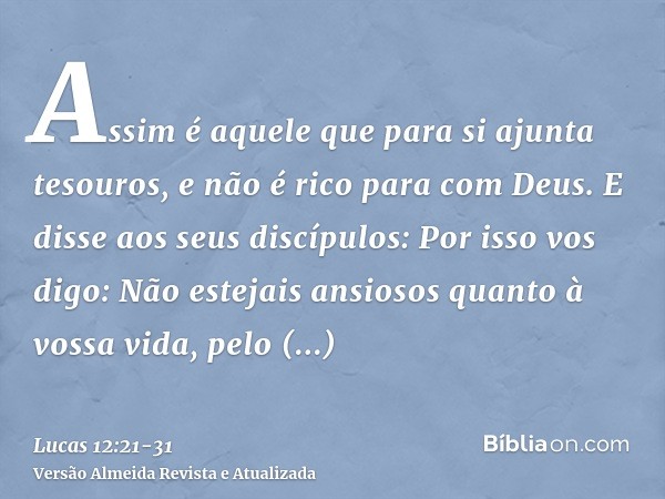 Assim é aquele que para si ajunta tesouros, e não é rico para com Deus.E disse aos seus discípulos: Por isso vos digo: Não estejais ansiosos quanto à vossa vida