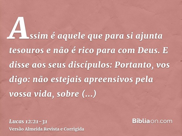 Assim é aquele que para si ajunta tesouros e não é rico para com Deus.E disse aos seus discípulos: Portanto, vos digo: não estejais apreensivos pela vossa vida,