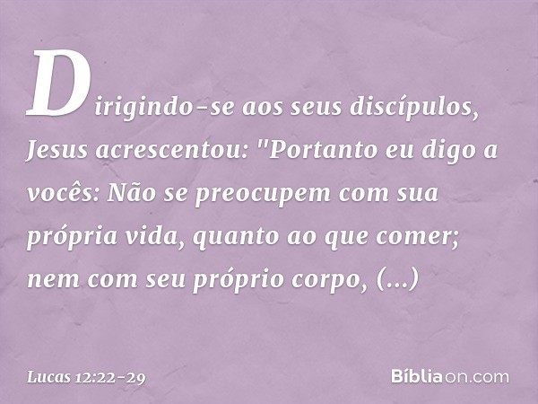Dirigindo-se aos seus discípulos, Jesus acrescentou: "Portanto eu digo a vocês: Não se preocupem com sua própria vida, quanto ao que comer; nem com seu próprio