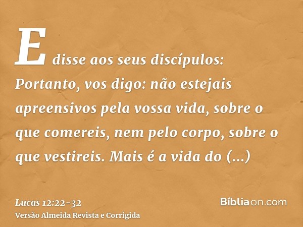 E disse aos seus discípulos: Portanto, vos digo: não estejais apreensivos pela vossa vida, sobre o que comereis, nem pelo corpo, sobre o que vestireis.Mais é a 