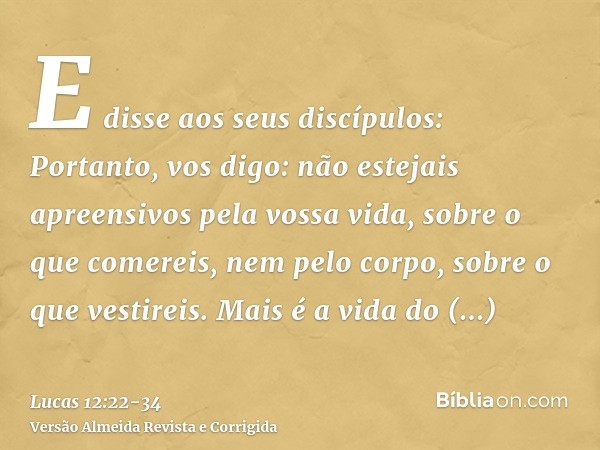 E disse aos seus discípulos: Portanto, vos digo: não estejais apreensivos pela vossa vida, sobre o que comereis, nem pelo corpo, sobre o que vestireis.Mais é a 