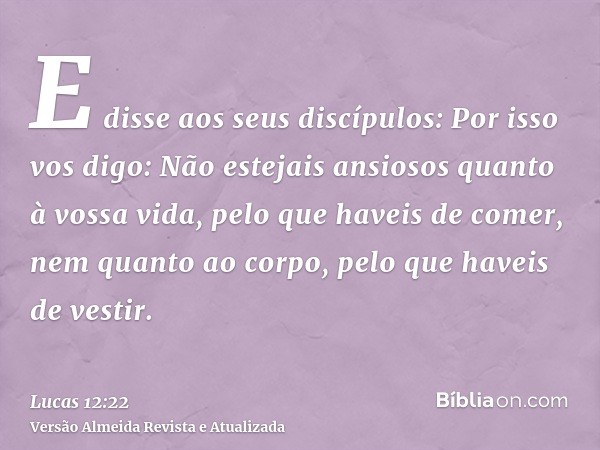 E disse aos seus discípulos: Por isso vos digo: Não estejais ansiosos quanto à vossa vida, pelo que haveis de comer, nem quanto ao corpo, pelo que haveis de ves