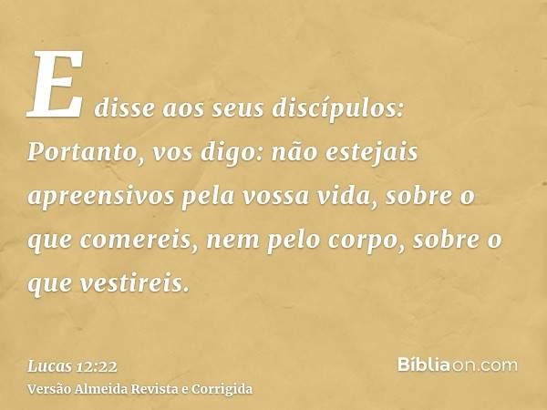 E disse aos seus discípulos: Portanto, vos digo: não estejais apreensivos pela vossa vida, sobre o que comereis, nem pelo corpo, sobre o que vestireis.