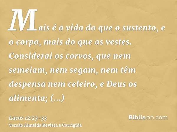 Mais é a vida do que o sustento, e o corpo, mais do que as vestes.Considerai os corvos, que nem semeiam, nem segam, nem têm despensa nem celeiro, e Deus os alim