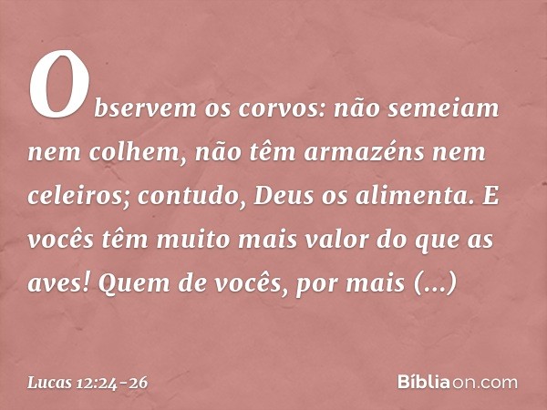 Observem os corvos: não semeiam nem colhem, não têm armazéns nem celeiros; contudo, Deus os alimenta. E vocês têm muito mais valor do que as aves! Quem de vocês