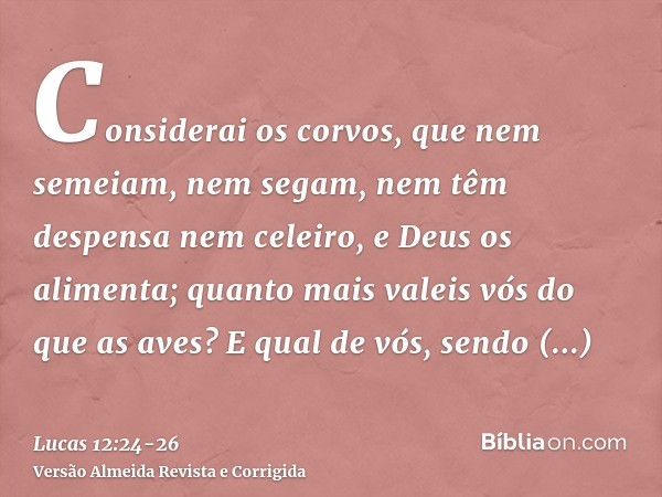 Considerai os corvos, que nem semeiam, nem segam, nem têm despensa nem celeiro, e Deus os alimenta; quanto mais valeis vós do que as aves?E qual de vós, sendo s