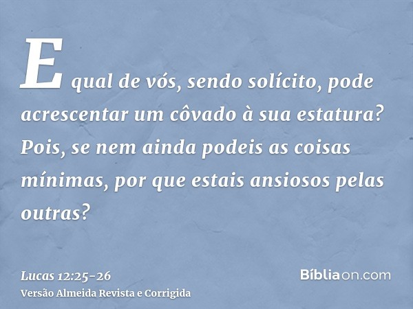 E qual de vós, sendo solícito, pode acrescentar um côvado à sua estatura?Pois, se nem ainda podeis as coisas mínimas, por que estais ansiosos pelas outras?