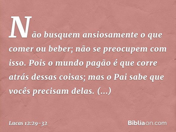 Não busquem ansiosamente o que comer ou beber; não se preocupem com isso. Pois o mundo pagão é que corre atrás dessas coisas; mas o Pai sabe que vocês precisam 